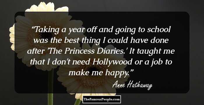 Taking a year off and going to school was the best thing I could have done after 'The Princess Diaries.' It taught me that I don't need Hollywood or a job to make me happy.