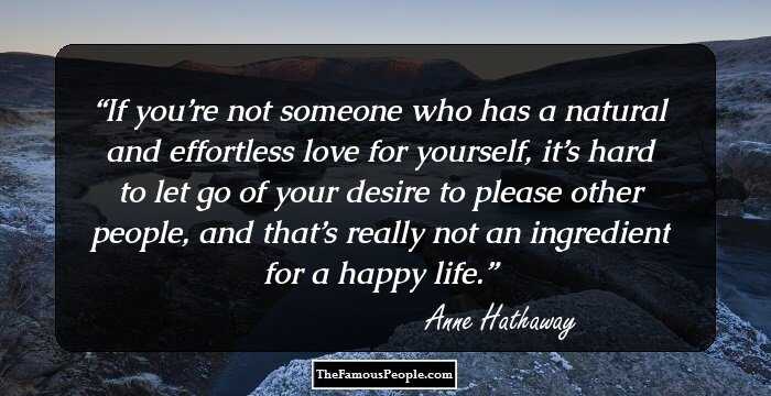If you’re not someone who has a natural and effortless love for yourself, it’s hard to let go of your desire to please other people, and that’s really not an ingredient for a happy life.