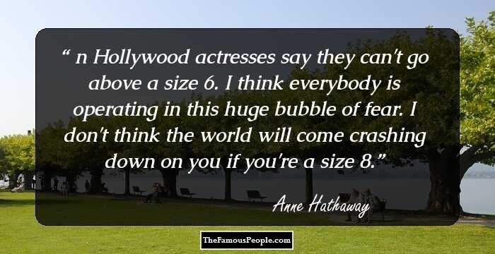 Шn Hollywood actresses say they can't go above a size 6. I think everybody is operating in this huge bubble of fear. I don't think the world will come crashing down on you if you're a size 8.