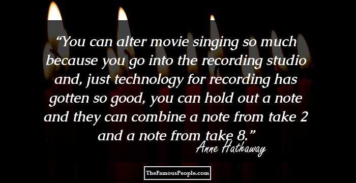 You can alter movie singing so much because you go into the recording studio and, just technology for recording has gotten so good, you can hold out a note and they can combine a note from take 2 and a note from take 8.