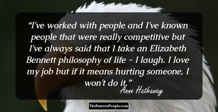 I've worked with people and I've known people that were really competitive but I've always said that I take an Elizabeth Bennett philosophy of life - I laugh. I love my job but if it means hurting someone, I won't do it.