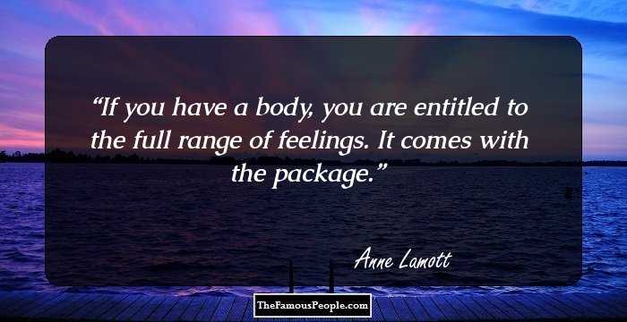 If you have a body, you are entitled to the full range of feelings. It comes with the package.