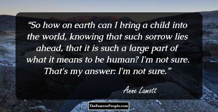 So how on earth can I bring a child into the world, knowing that such sorrow lies ahead, that it is such a large part of what it means to be human?
I'm not sure. That's my answer: I'm not sure.