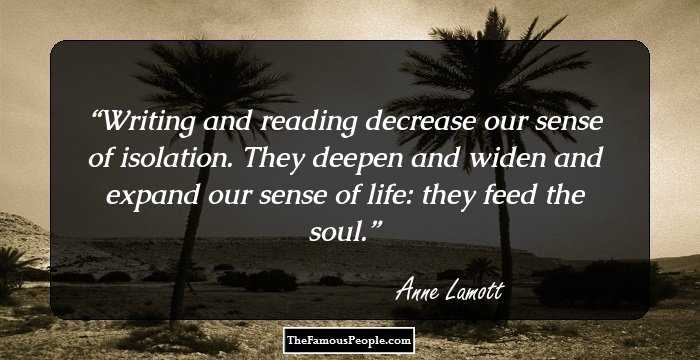 Writing and reading decrease our sense of isolation. They deepen and widen and expand our sense of life: they feed the soul.