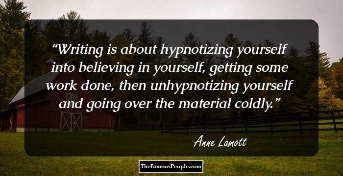 Writing is about hypnotizing yourself into believing in yourself, getting some work done, then unhypnotizing yourself and going over the material coldly.