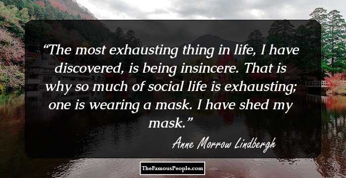 The most exhausting thing in life, I have discovered, is being insincere. That is why so much of social life is exhausting; one is wearing a mask. I have shed my mask.