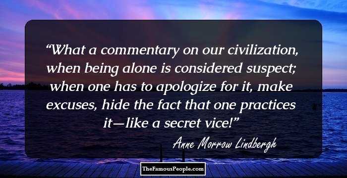 What a commentary on our civilization, when being alone is considered suspect; when one has to apologize for it, make excuses, hide the fact that one practices it—like a secret vice!