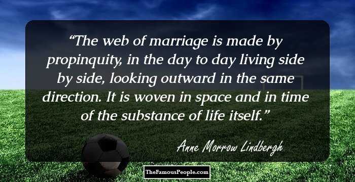 The web of marriage is made by propinquity, in the day to day living side by side, looking outward in the same direction. It is woven in space and in time of the substance of life itself.