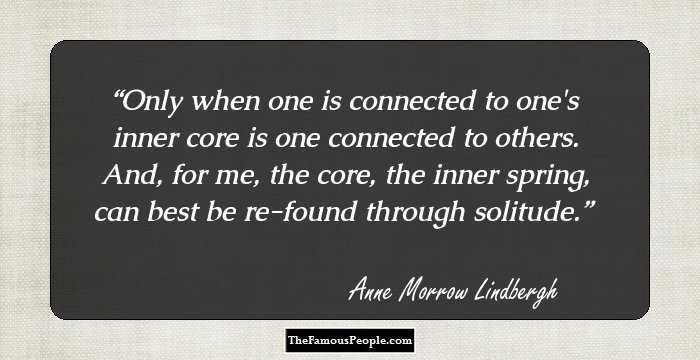 Only when one is connected to one's inner core is one connected to others. And, for me, the core, the inner spring, can best be re-found through solitude.