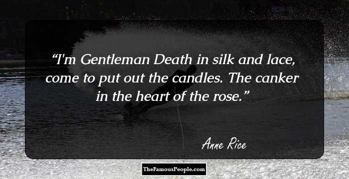 I'm Gentleman Death in silk and lace, come to put out the candles. The canker in the heart of the rose.