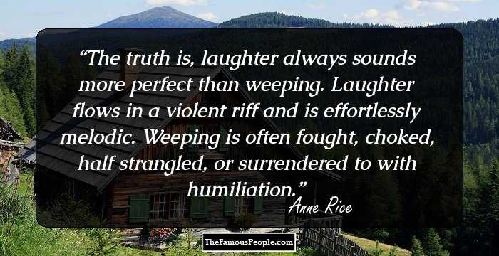 The truth is, laughter always sounds more perfect than weeping. Laughter flows in a violent riff and is effortlessly melodic. Weeping is often fought, choked, half strangled, or surrendered to with humiliation.