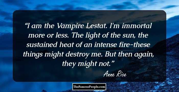 I am the Vampire Lestat. I'm immortal more or less. The light of the sun, the sustained heat of an intense fire-these things might destroy me. But then again, they might not.
