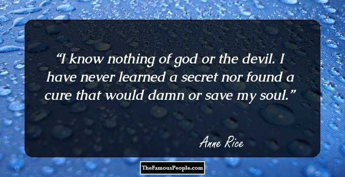 I know nothing of god or the devil. I have never learned a secret nor found a cure that would damn or save my soul.