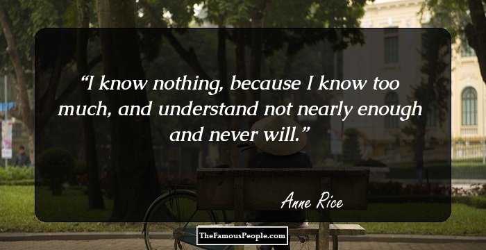 I know nothing, because I know too much, and understand not nearly enough and never will.