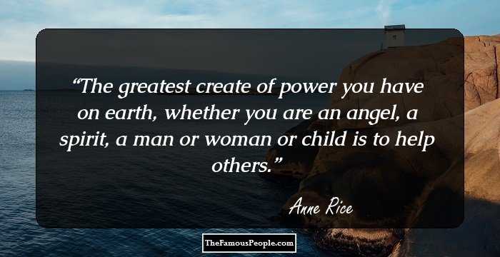 The greatest create of power you have on earth, whether you are an angel, a spirit, a man or woman or child is to help others.