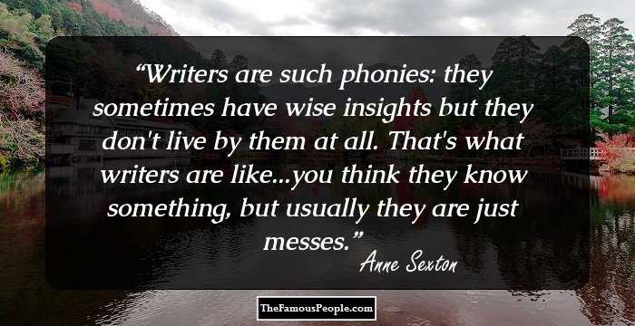 Writers are such phonies: they sometimes have wise insights but they don't live by them at all. That's what writers are like...you think they know something, but usually they are just messes.