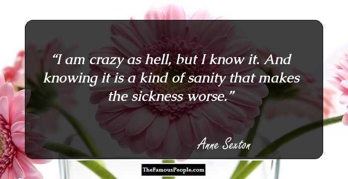 I am crazy as hell, but I know it. And knowing it is a kind of sanity that makes the sickness worse.