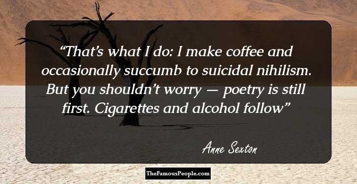 That’s what I do: I make coffee and occasionally succumb to suicidal nihilism. But you shouldn’t worry — poetry is still first. Cigarettes and alcohol follow
