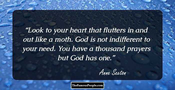 Look to your heart
that flutters in and out like a moth.
God is not indifferent to your need.
You have a thousand prayers
but God has one.