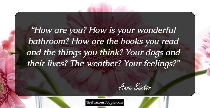 How are you? How is your wonderful bathroom? How are the books you read and the things you think? Your dogs and their lives? The weather? Your feelings?