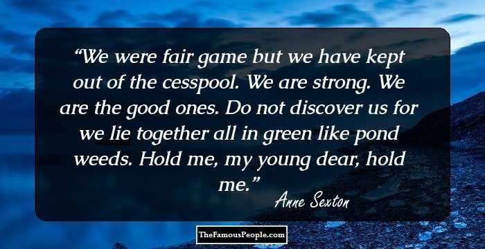 We were fair game 
but we have kept out of the cesspool. 
We are strong. 
We are the good ones. 
Do not discover us 
for we lie together all in green 
like pond weeds. 
Hold me, my young dear, hold me.