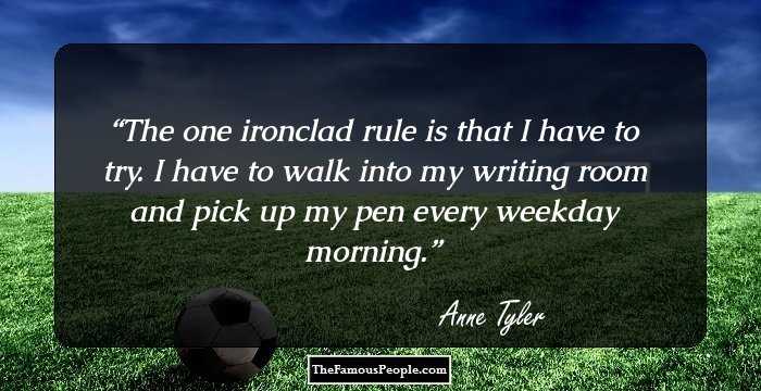 The one ironclad rule is that I have to try. I have to walk into my writing room and pick up my pen every weekday morning.