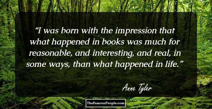 I was born with the impression that what happened in books was much for reasonable, and interesting, and real, in some ways, than what happened in life.