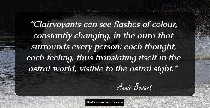 Clairvoyants can see flashes of colour, constantly changing, in the aura that surrounds every person: each thought, each feeling, thus translating itself in the astral world, visible to the astral sight.
