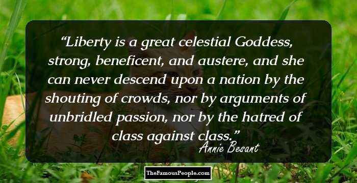 Liberty is a great celestial Goddess, strong, beneficent, and austere, and she can never descend upon a nation by the shouting of crowds, nor by arguments of unbridled passion, nor by the hatred of class against class.