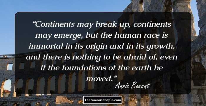 Continents may break up, continents may emerge, but the human race is immortal in its origin and in its growth, and there is nothing to be afraid of, even if the foundations of the earth be moved.