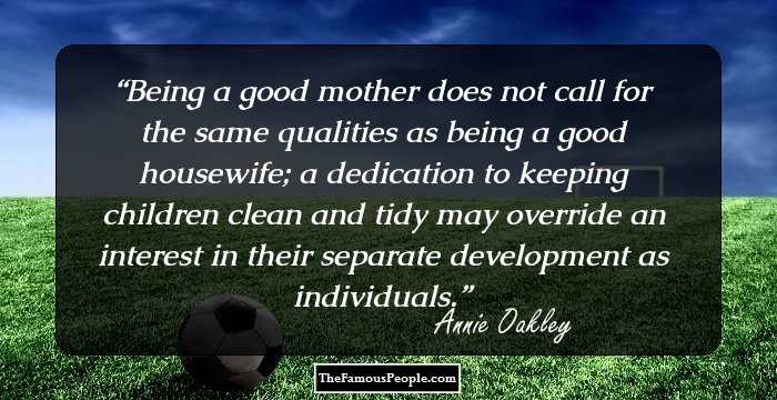Being a good mother does not call for the same qualities as being a good housewife; a dedication to keeping children clean and tidy may override an interest in their separate development as individuals.