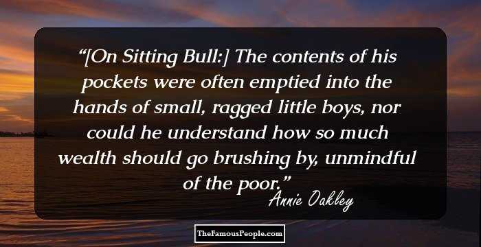 [On Sitting Bull:] The contents of his pockets were often emptied into the hands of small, ragged little boys, nor could he understand how so much wealth should go brushing by, unmindful of the poor.