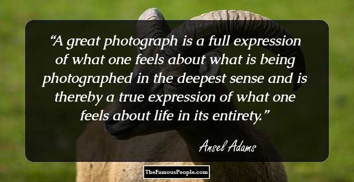 A great photograph is a full expression of what one feels about what is being photographed in the deepest sense and is thereby a true expression of what one feels about life in its entirety.