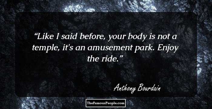 Like I said before, your body is not a temple, it's an amusement park. Enjoy the ride.