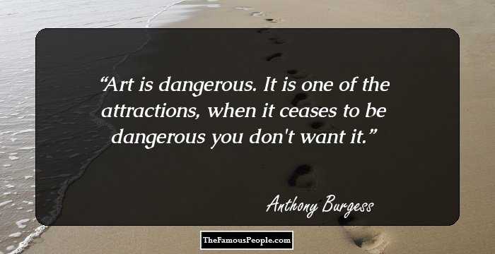 Art is dangerous. It is one of the attractions, when it ceases to be dangerous you don't want it.