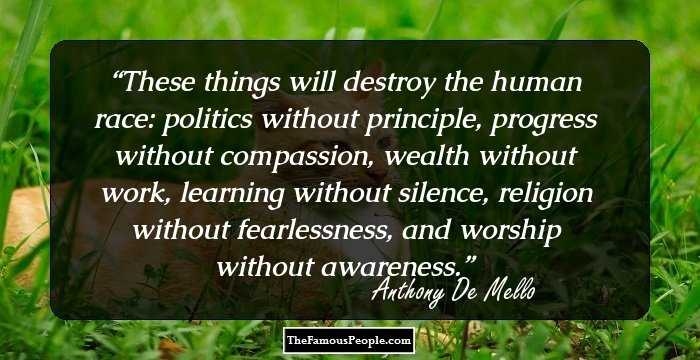 These things will destroy the human race: politics without principle, progress without compassion, wealth without work, learning without silence, religion without fearlessness, and worship without awareness.