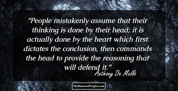 People mistakenly assume that their thinking is done by their head; it is actually done by the heart which first dictates the conclusion, then commands the head to provide the reasoning that will defend it.