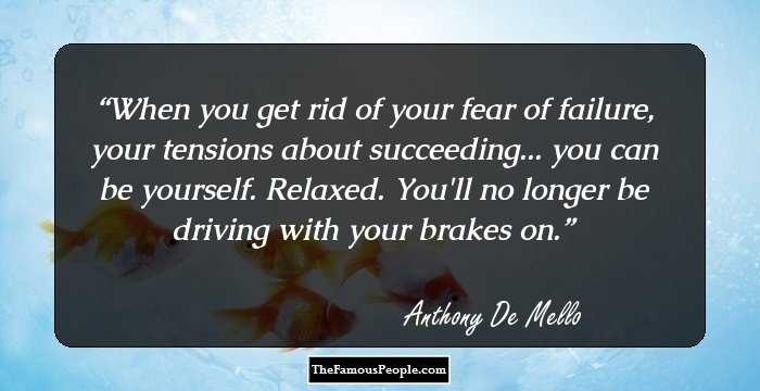 When you get rid of your fear of failure, your tensions about succeeding... you can be yourself. Relaxed. You'll no longer be driving with your brakes on.