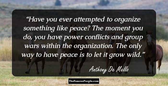 Have you ever attempted to organize something like peace? The moment you do, you have power conflicts and group wars within the organization. The only way to have peace is to let it grow wild.