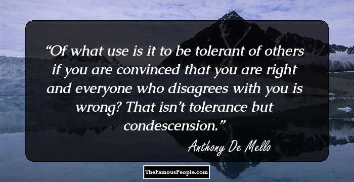 Of what use is it to be tolerant of others if you are convinced that you are right and everyone who disagrees with you is wrong? That isn’t tolerance but condescension.