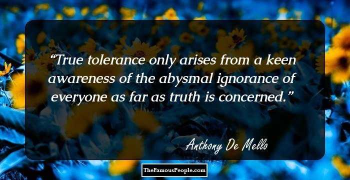 True tolerance only arises from a keen awareness of the abysmal ignorance of everyone as far as truth is concerned.