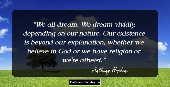 We all dream. We dream vividly, depending on our nature. Our existence is beyond our explanation, whether we believe in God or we have religion or we're atheist.