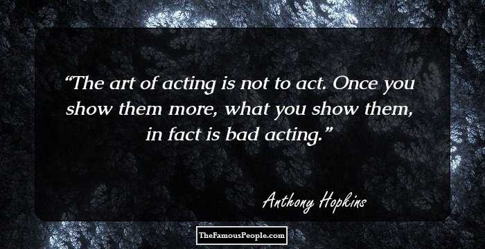The art of acting is not to act. Once you show them more, what you show them, in fact is bad acting.