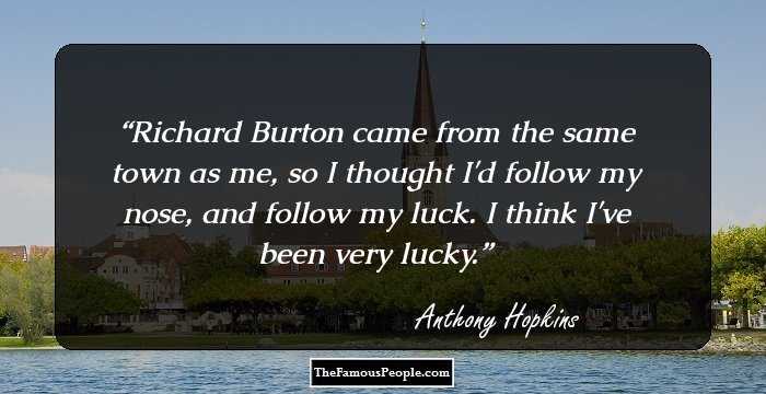 Richard Burton came from the same town as me, so I thought I'd follow my nose, and follow my luck. I think I've been very lucky.