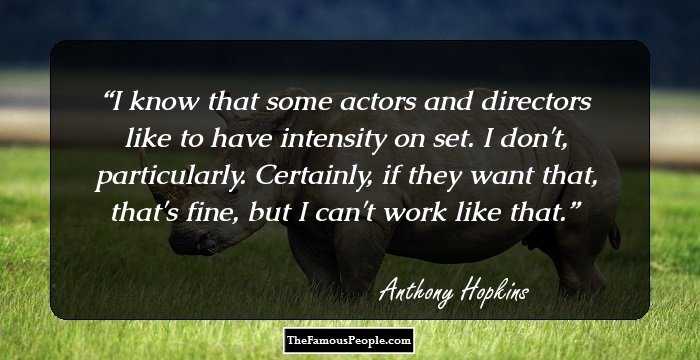 I know that some actors and directors like to have intensity on set. I don't, particularly. Certainly, if they want that, that's fine, but I can't work like that.