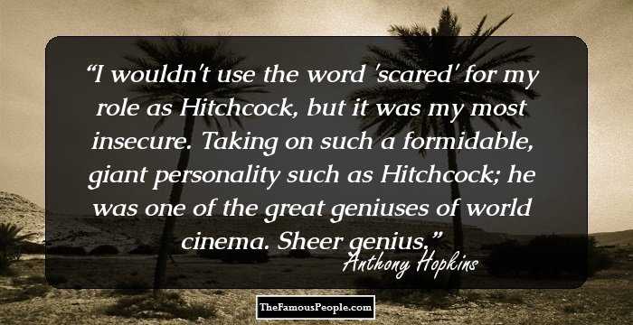 I wouldn't use the word 'scared' for my role as Hitchcock, but it was my most insecure. Taking on such a formidable, giant personality such as Hitchcock; he was one of the great geniuses of world cinema. Sheer genius.