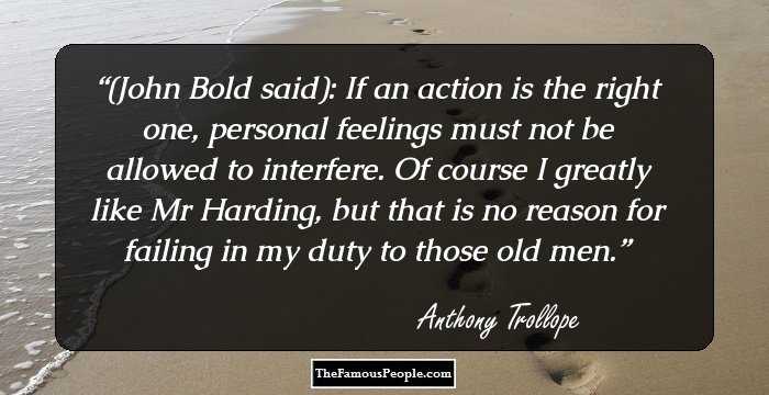 (John Bold said): If an action is the right one, personal feelings must not be allowed to interfere. Of course I greatly like Mr Harding, but that is no reason for failing in my duty to those old men.