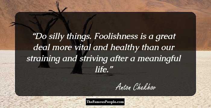 Do silly things. Foolishness is a great deal more vital and healthy than our straining and striving after a meaningful life.