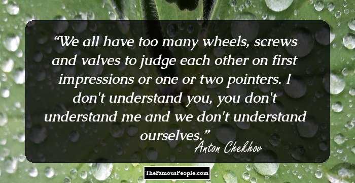 We all have too many wheels, screws and valves to judge each other on first impressions or one or two pointers. I don't understand you, you don't understand me and we don't understand ourselves.