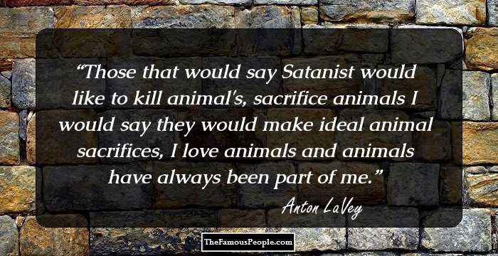 Those that would say Satanist would like to kill animal's, sacrifice animals I would say they would make ideal animal sacrifices, I love animals and animals have always been part of me.